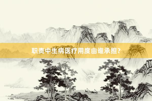 职责中生病医疗用度由谁承担？