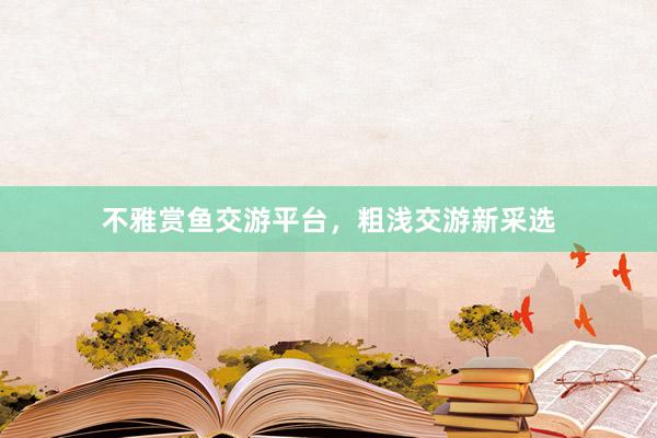 不雅赏鱼交游平台，粗浅交游新采选